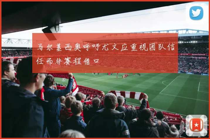 马尔基西奥呼吁尤文应重视团队信任而非赛程借口