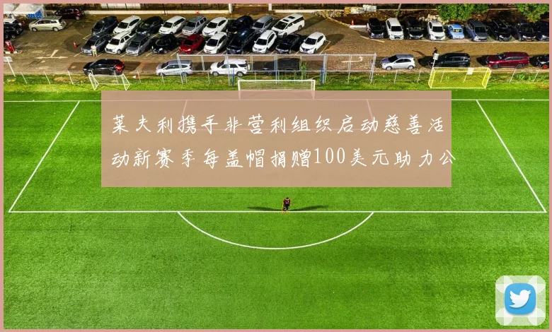 莱夫利携手非营利组织启动慈善活动新赛季每盖帽捐赠100美元助力公益