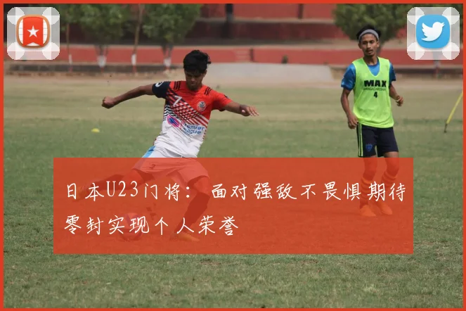 日本U23门将：面对强敌不畏惧期待零封实现个人荣誉