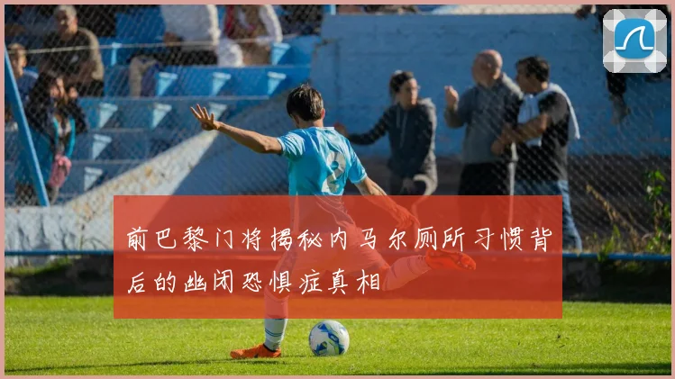前巴黎门将揭秘内马尔厕所习惯背后的幽闭恐惧症真相