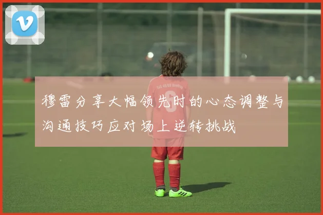 穆雷分享大幅领先时的心态调整与沟通技巧应对场上逆转挑战
