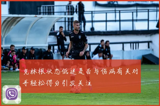 克林根状态低迷是否与伤病有关对手轻松得分引发关注