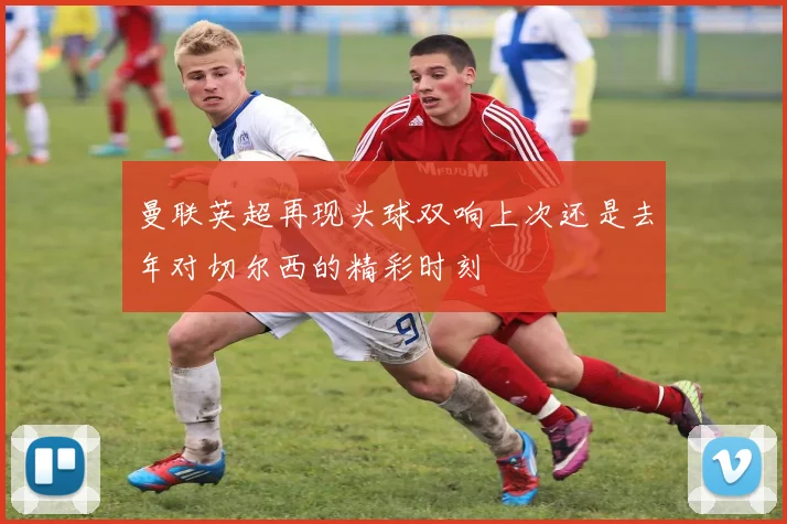 曼联英超再现头球双响上次还是去年对切尔西的精彩时刻