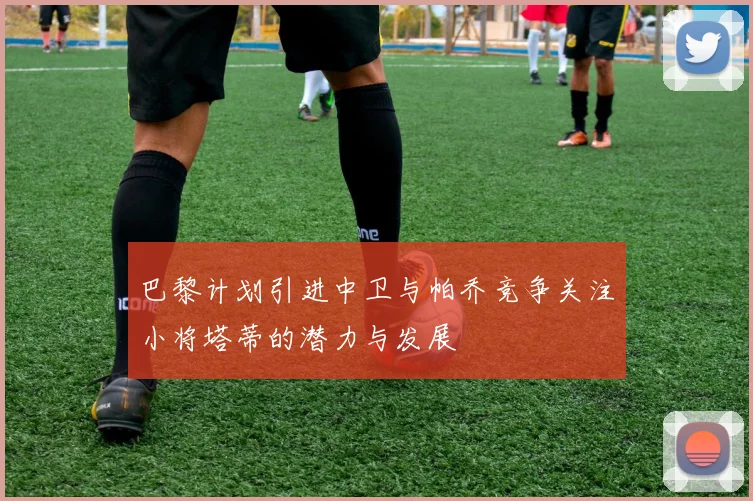 巴黎计划引进中卫与帕乔竞争关注小将塔蒂的潜力与发展