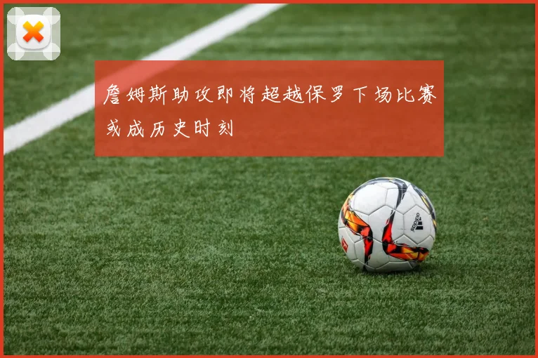 詹姆斯助攻即将超越保罗下场比赛或成历史时刻