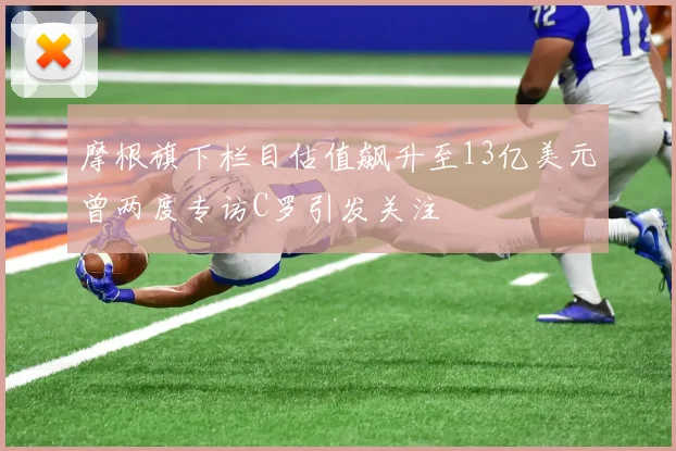 摩根旗下栏目估值飙升至13亿美元曾两度专访C罗引发关注
