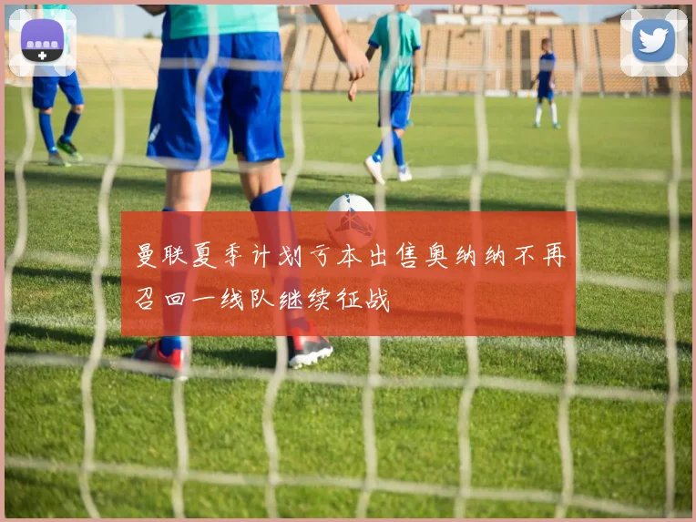 曼联夏季计划亏本出售奥纳纳不再召回一线队继续征战