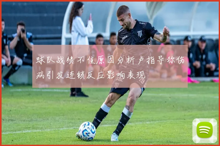 球队战绩不佳原因分析卢指导称伤病引发连锁反应影响表现