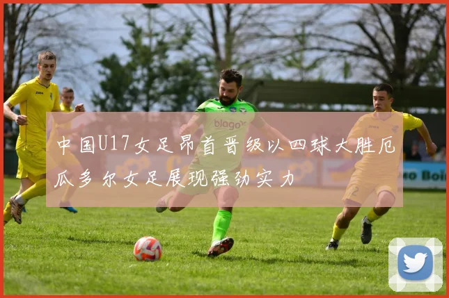 中国U17女足昂首晋级以四球大胜厄瓜多尔女足展现强劲实力