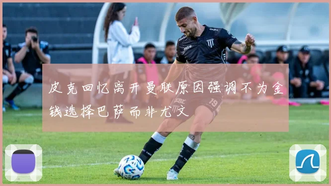 皮克回忆离开曼联原因强调不为金钱选择巴萨而非尤文