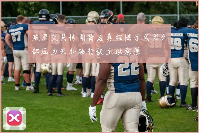 浓眉交易传闻背后真相揭示或因外部压力而非独行侠主动意愿