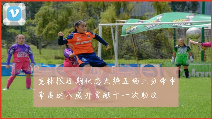 克林根近期状态火热五场三分命中率高达八成并贡献十一次助攻