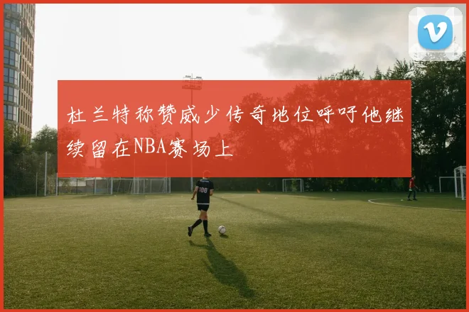 杜兰特称赞威少传奇地位呼吁他继续留在NBA赛场上