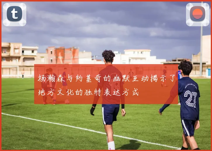 杨瀚森与约基奇的幽默互动揭示了地方文化的独特表达方式