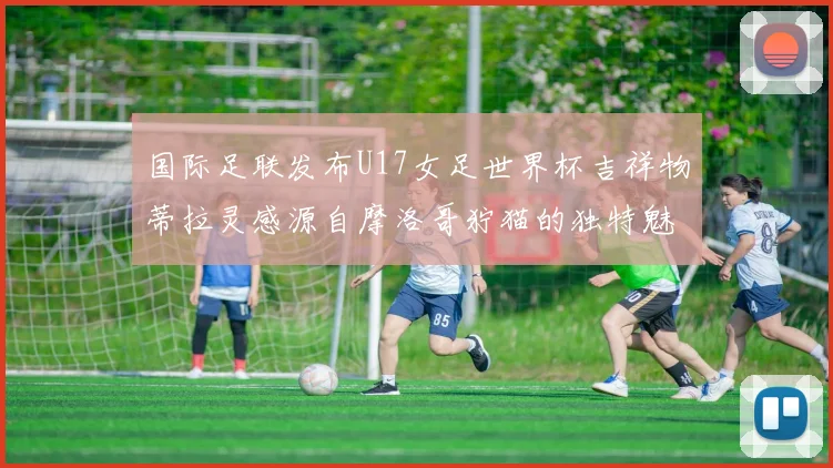国际足联发布U17女足世界杯吉祥物蒂拉灵感源自摩洛哥狞猫的独特魅力