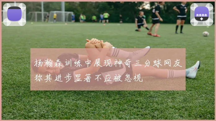 杨瀚森训练中展现神奇三分球网友称其进步显著不应被忽视