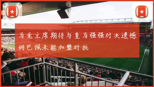 马竞主席期待与皇马强强对决遗憾姆巴佩未能加盟对抗