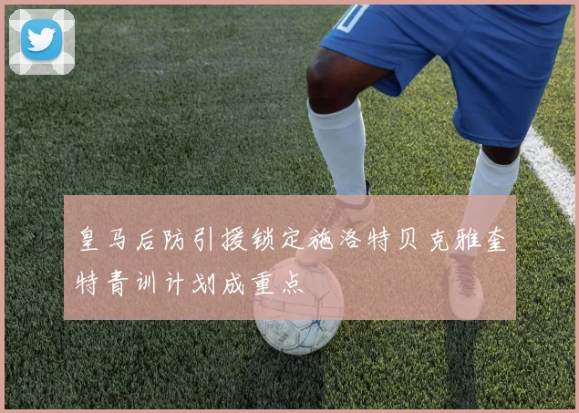 皇马后防引援锁定施洛特贝克雅奎特青训计划成重点