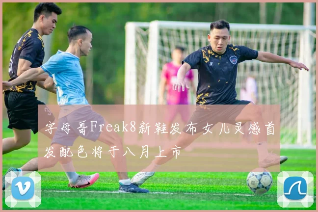 字母哥Freak8新鞋发布女儿灵感首发配色将于八月上市