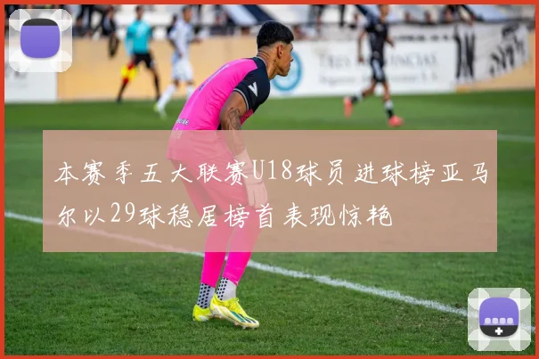 本赛季五大联赛U18球员进球榜亚马尔以29球稳居榜首表现惊艳