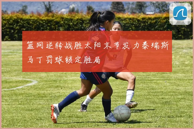 篮网逆转战胜太阳末节发力泰瑞斯马丁罚球锁定胜局