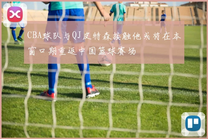CBA球队与QJ皮特森接触他或将在本窗口期重返中国篮球赛场