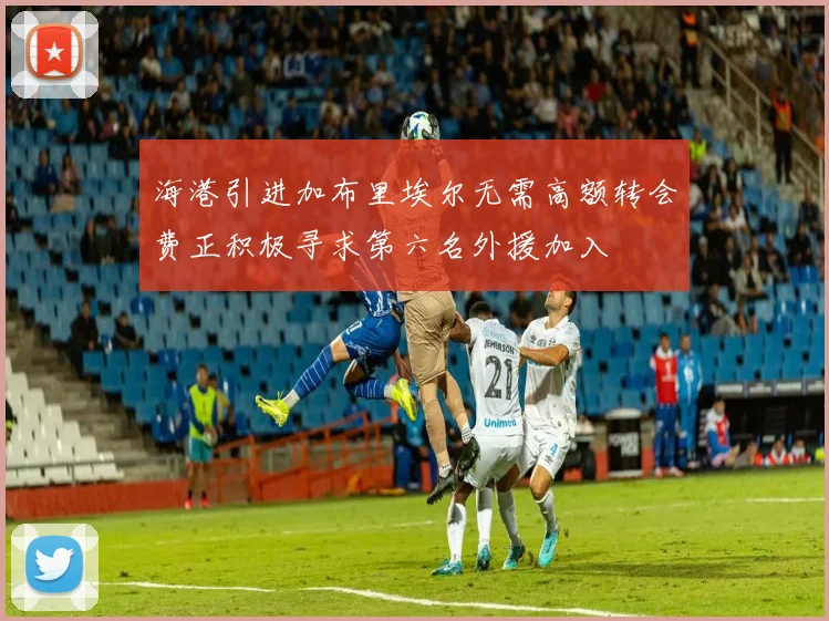 海港引进加布里埃尔无需高额转会费正积极寻求第六名外援加入
