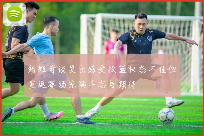 约维奇谈复出感受投篮状态不佳但重返赛场充满斗志与期待