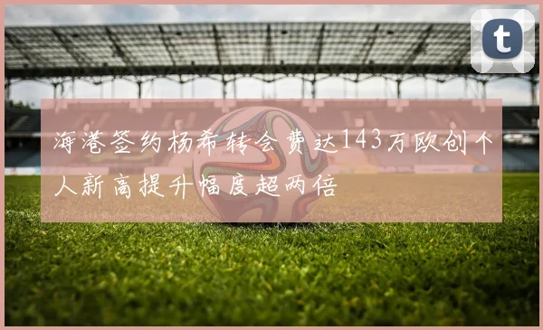 海港签约杨希转会费达143万欧创个人新高提升幅度超两倍