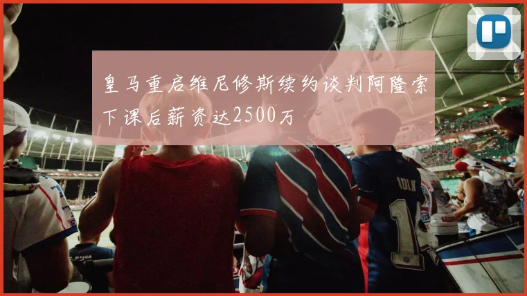 皇马重启维尼修斯续约谈判阿隆索下课后薪资达2500万