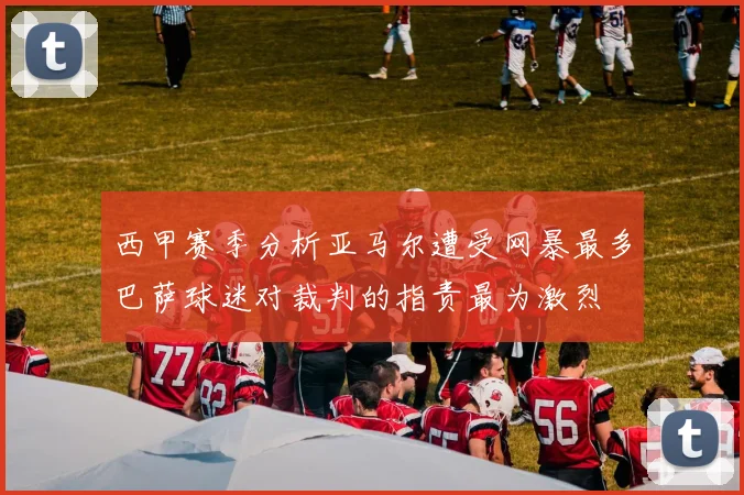西甲赛季分析亚马尔遭受网暴最多巴萨球迷对裁判的指责最为激烈