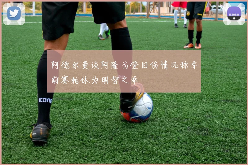 阿德尔曼谈阿隆戈登旧伤情况称季前赛轮休为明智之举
