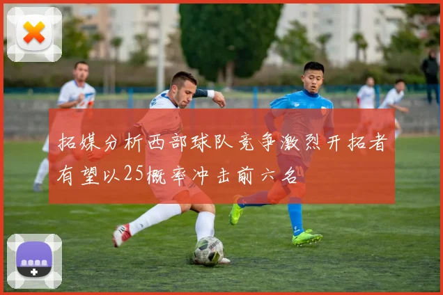 拓媒分析西部球队竞争激烈开拓者有望以25概率冲击前六名