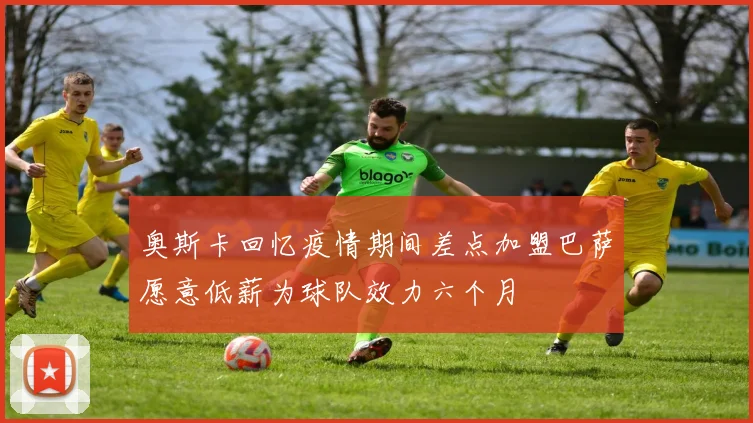 奥斯卡回忆疫情期间差点加盟巴萨愿意低薪为球队效力六个月