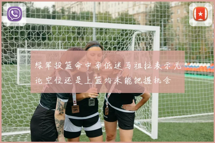 绿军投篮命中率低迷马祖拉表示无论空位还是上篮均未能把握机会